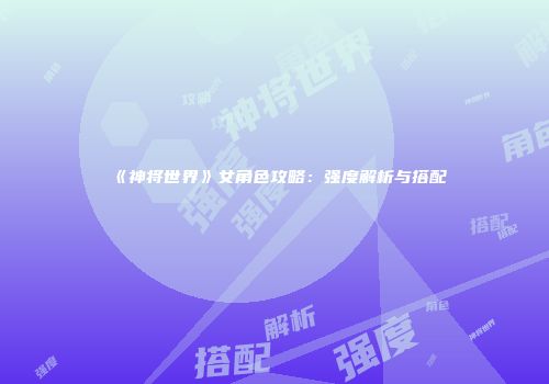 《神将世界》女角色攻略：强度解析与搭配