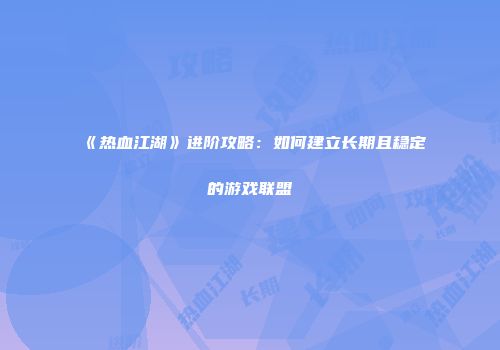 《热血江湖》进阶攻略：如何建立长期且稳定的游戏联盟