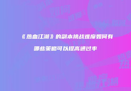 《热血江湖》的副本挑战难度如何有哪些策略可以提高通过率