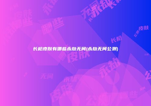 长枪皮肤有哪些永劫无间(永劫无间公测)
