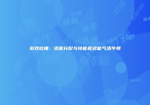 游戏吐槽：资源分配与技能延迟能气活牛顿
