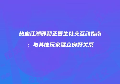 热血江湖邪和正医生社交互动指南：与其他玩家建立良好关系