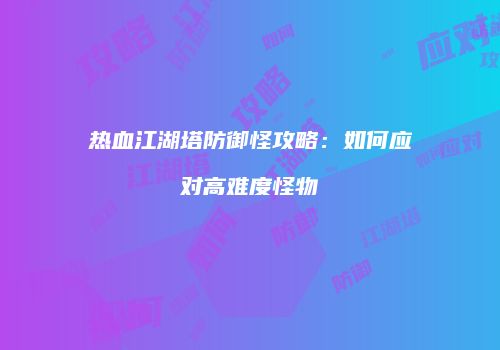 热血江湖塔防御怪攻略：如何应对高难度怪物