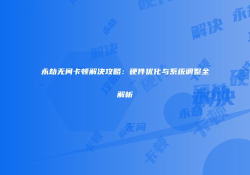 永劫无间卡顿解决攻略：硬件优化与系统调整全解析