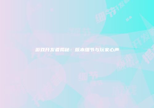 游戏开发者揭秘：版本细节与玩家心声