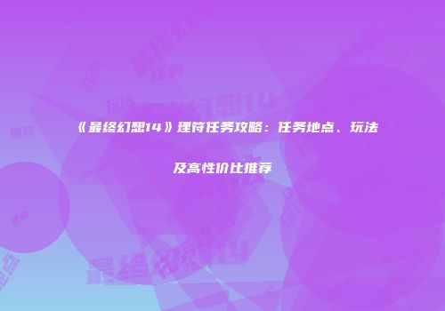《最终幻想14》理符任务攻略：任务地点、玩法及高性价比推荐