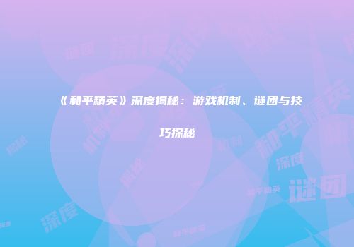 《和平精英》深度揭秘：游戏机制、谜团与技巧探秘