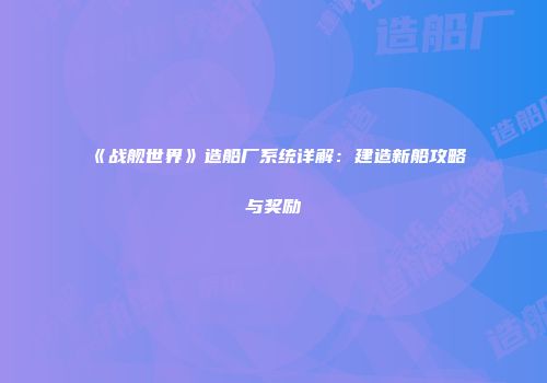 《战舰世界》造船厂系统详解：建造新船攻略与奖励