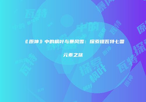 《原神》中的枫叶与暴风雪：探索提瓦特七国元素之旅