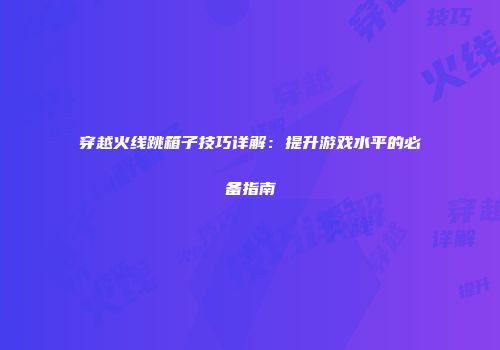 穿越火线跳箱子技巧详解：提升游戏水平的必备指南