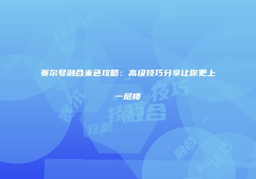 赛尔号融合米色攻略:高级技巧分享让你更上一层楼