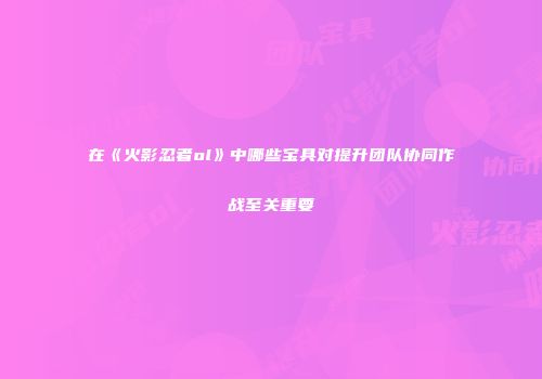 在《火影忍者ol》中哪些宝具对提升团队协同作战至关重要