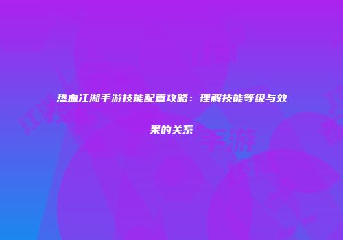 热血江湖手游技能配置攻略：理解技能等级与效果的关系