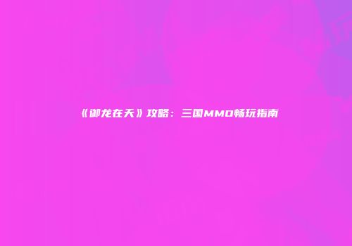 《御龙在天》攻略：三国MMO畅玩指南