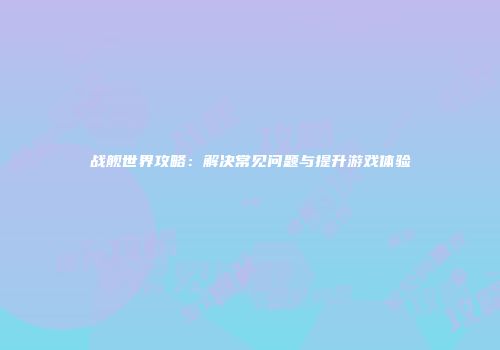 战舰世界攻略：解决常见问题与提升游戏体验