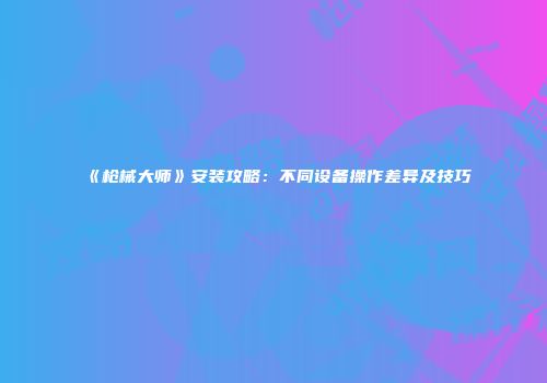《枪械大师》安装攻略：不同设备操作差异及技巧