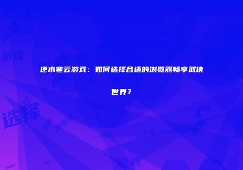 逆水寒云游戏：如何选择合适的浏览器畅享武侠世界？