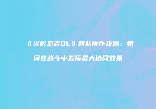 《火影忍者OL》团队协作攻略：如何在战斗中发挥最大协同效果