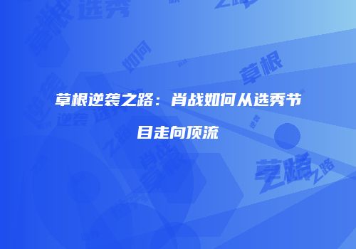 草根逆袭之路：肖战如何从选秀节目走向顶流