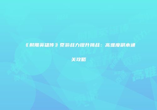 《射雕英雄传》页游战力提升挑战：高难度副本通关攻略