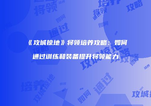 《攻城掠地》将领培养攻略：如何通过训练和装备提升将领能力
