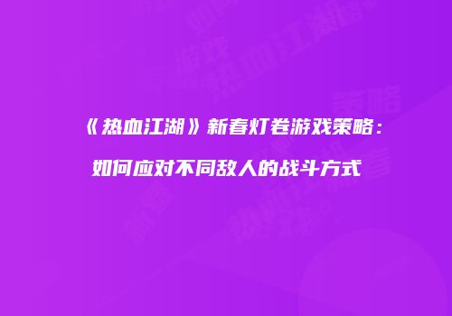 《热血江湖》新春灯卷游戏策略：如何应对不同敌人的战斗方式