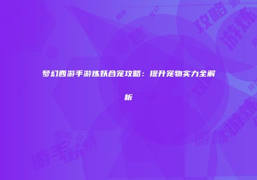 梦幻西游手游炼妖合宠攻略：提升宠物实力全解析