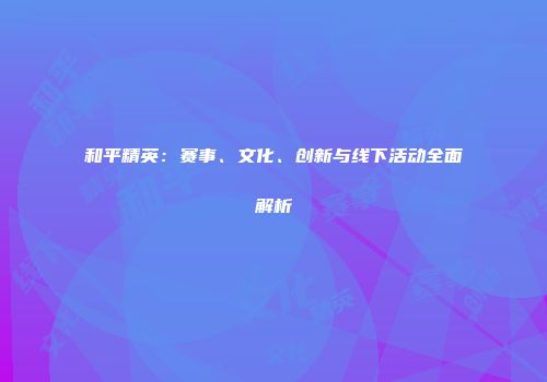 和平精英：赛事、文化、创新与线下活动全面解析