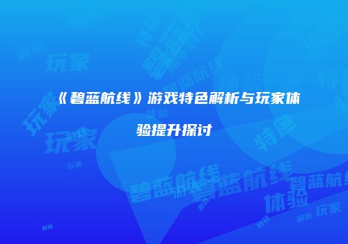 《碧蓝航线》游戏特色解析与玩家体验提升探讨