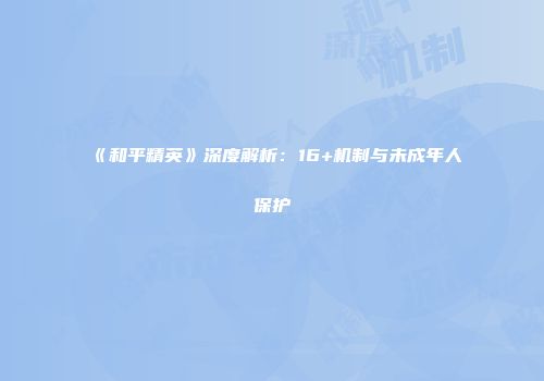 《和平精英》深度解析：16+机制与未成年人保护