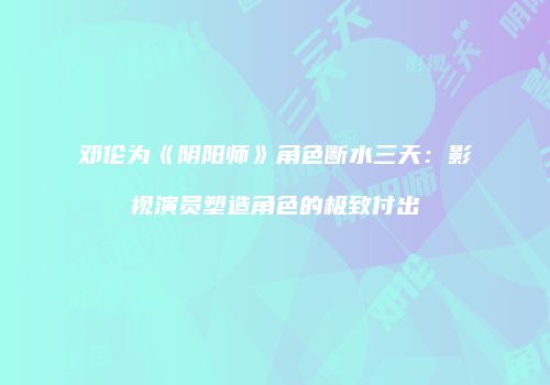 邓伦为《阴阳师》角色断水三天：影视演员塑造角色的极致付出