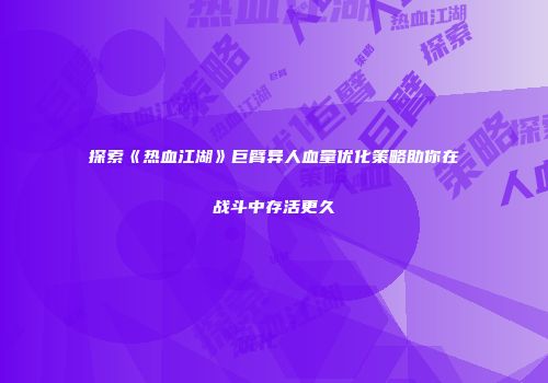 探索《热血江湖》巨臂异人血量优化策略助你在战斗中存活更久