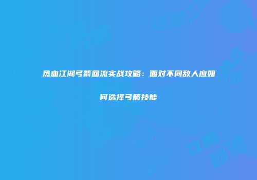 热血江湖弓箭回流实战攻略：面对不同敌人应如何选择弓箭技能