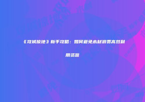 《攻城掠地》新手攻略：如何避免木材浪费高效利用资源