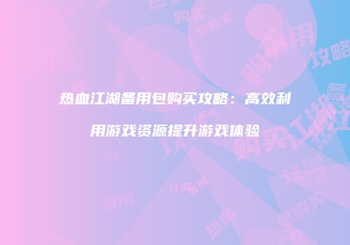 热血江湖备用包购买攻略：高效利用游戏资源提升游戏体验