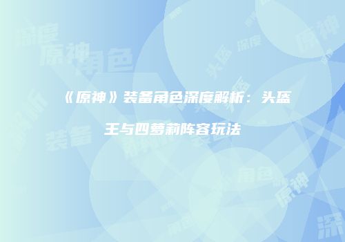 《原神》装备角色深度解析：头盔王与四萝莉阵容玩法