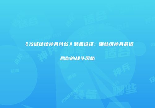 《攻城掠地神兵特效》装备选择：哪些级神兵最适合你的战斗风格