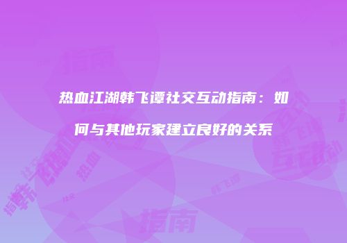 热血江湖韩飞谭社交互动指南：如何与其他玩家建立良好的关系