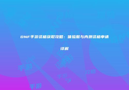 DNF手游资格获取攻略：体验服与内测资格申请详解