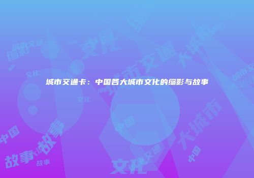 城市交通卡：中国各大城市文化的缩影与故事