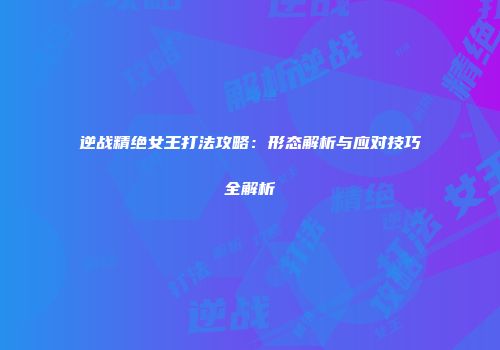 逆战精绝女王打法攻略：形态解析与应对技巧全解析