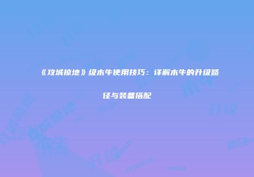 《攻城掠地》级木牛使用技巧：详解木牛的升级路径与装备搭配