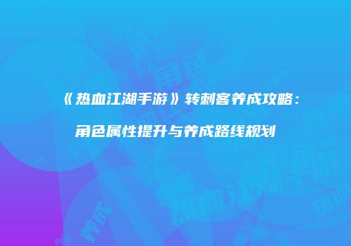《热血江湖手游》转刺客养成攻略：角色属性提升与养成路线规划
