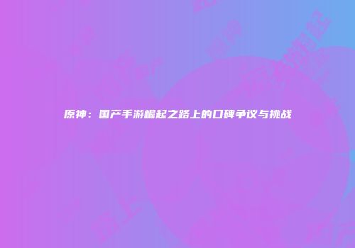 原神：国产手游崛起之路上的口碑争议与挑战