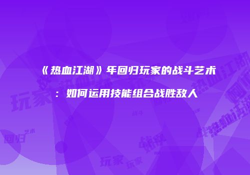 《热血江湖》年回归玩家的战斗艺术：如何运用技能组合战胜敌人