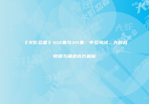 《火影忍者》310集与311集：中忍考试、大蛇丸阴谋与角色成长解析