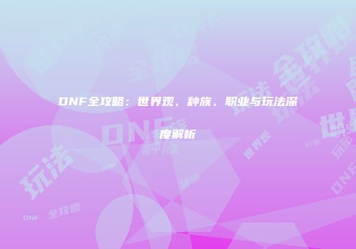 DNF全攻略：世界观、种族、职业与玩法深度解析