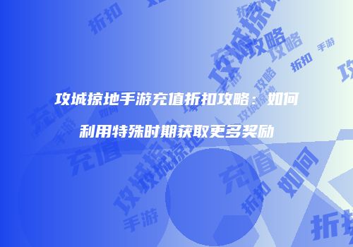 攻城掠地手游充值折扣攻略：如何利用特殊时期获取更多奖励