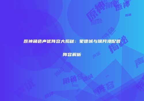 原神角色声优阵容大揭秘：蒙德城与璃月港配音阵容解析