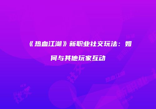 《热血江湖》新职业社交玩法：如何与其他玩家互动
